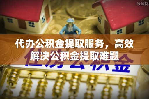 昌平代办公积金提取服务，高效解决公积金提取难题