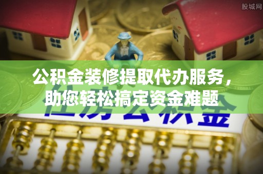 昌平公积金装修提取代办服务，助您轻松搞定资金难题
