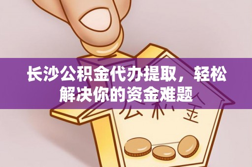 昌平长沙公积金代办提取，轻松解决你的资金难题