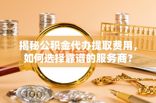 昌平揭秘公积金代办提取费用，如何选择靠谱的服务商？