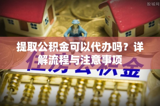 昌平提取公积金可以代办吗？详解流程与注意事项