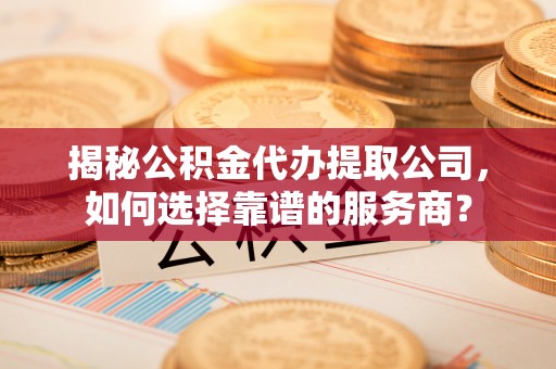 昌平揭秘公积金代办提取公司，如何选择靠谱的服务商？