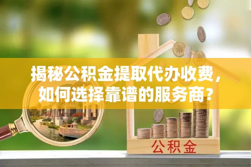 昌平揭秘公积金提取代办收费，如何选择靠谱的服务商？
