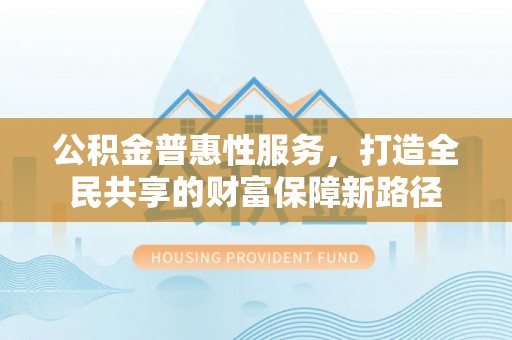 昌平公积金普惠性服务，打造全民共享的财富保障新路径