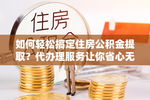 昌平如何轻松搞定住房公积金提取？代办理服务让你省心无忧