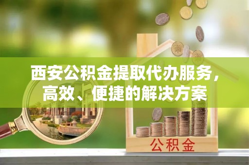 昌平西安公积金提取代办服务，高效、便捷的解决方案