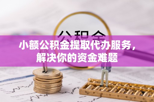 昌平小额公积金提取代办服务，解决你的资金难题