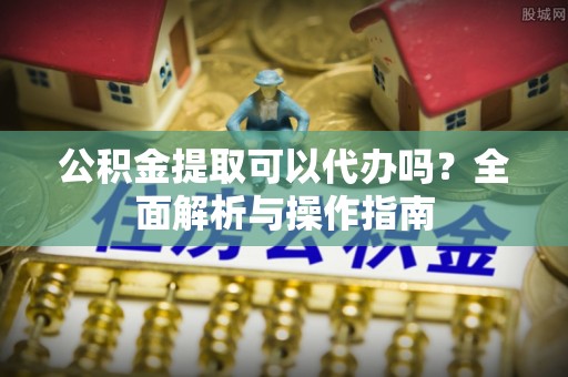 昌平公积金提取可以代办吗？全面解析与操作指南