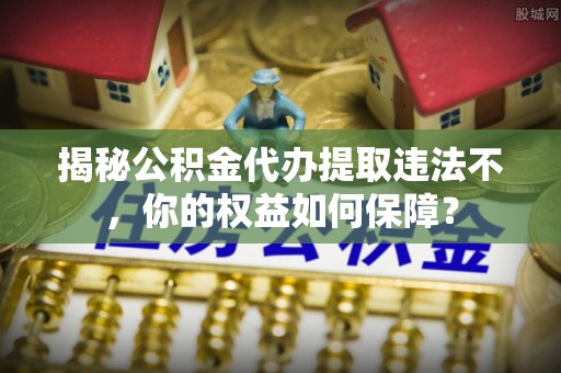 昌平揭秘公积金代办提取违法不，你的权益如何保障？